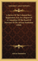 A Review Of The Colonial Slave Registration Acts, In A Report Of A Committee Of The Board Of Directors Of The African Institution (1820): (English)
