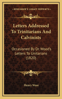Letters Addressed To Trinitarians And Calvinists: Occasioned By Dr. Wood's Letters To Unitarians (1820)