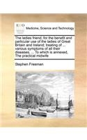 Ladies Friend; For the Benefit and Particular Use of the Ladies of Great Britain and Ireland; Treating of ... Various Symptoms of All Their Diseases, ... to Which Is Annexed, the Practical Midwife