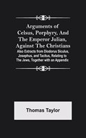 Arguments of Celsus, Porphyry, and the Emperor Julian, Against the Christians; Also Extracts from Diodorus Siculus, Josephus, and Tacitus, Relating to the Jews, Together with an Appendix