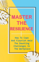 Master The Resilience: How To Cope And Flourish Amid The Daunting Challenges In The Workplace: How To Succeed No Matter What Life Throws At You