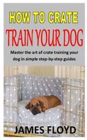 How to Crate Train Your Dog: Master the art of crate training your dog in simple step-by-step guides