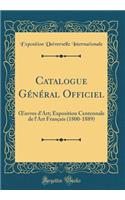 Catalogue Gï¿½nï¿½ral Officiel: Oeuvres d'Art; Exposition Centennale de l'Art Franï¿½ais (1800-1889) (Classic Reprint): Oeuvres d'Art; Exposition Centennale de l'Art Franï¿½ais (1800-1889) (Classic Reprint)