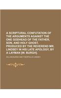 A Scriptural Confutation of the Arguments Against the One Godhead of the Father, Son, and Holy Ghost, Produced by the Reverend Mr. Lindsey in His Late Apology, by a Layman [W. Burgh].: (English)
