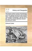 The history of the county of Cambridge, from the earliest account to the present time. a particular account of the antient and modern Cambridge, with the city of Ely, and the several parishes therein. By Edmund Carter