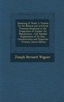 Seasoning of Wood: A Treatise on the Natural and Artificial Processes Employed in the Preparation of Lumber for Manufacture, with Detailed Explanations of Its Uses, Characteristics and Properties - Primary Source Edition: A Treatise on the Natural and Artificial Processes Employed in the Preparation of Lumber for Manufacture, with Detailed Explanations of Its Uses, Ch