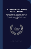 On The Portraits Of Mary, Queen Of Scots: With Remarks On An Original Picture Of The Princess Recently Discovered. For Private Circulation. (by Patrik Fraser Tytler)