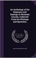 An Anthology of the Epigrams and Sayings of Abraham Lincoln, Collected From his Writings and Speeches;