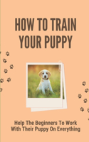 How To Train Your Puppy: Help The Beginners To Work With Their Puppy On Everything: Dog Training Guide For Beginners