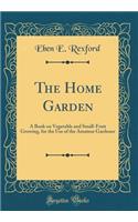 The Home Garden: A Book on Vegetable and Small-Fruit Growing, for the Use of the Amateur Gardener (Classic Reprint)
