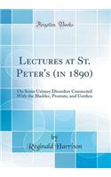 Lectures at St. Peter's (in 1890): On Some Urinary Disorders Connected with the Bladder, Prostate, and Urethra (Classic Reprint)