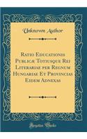 Ratio Educationis PublicÃ¦ Totiusque Rei Literariae Per Regnum Hungariae Et Provincias Eidem Adnexas (Classic Reprint)