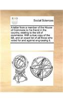 A Letter from a Member of the House of Commons to His Friend in the Country, Relating to the Bill of Commerce. with a True Copy of the Bill, and an Exact List of All Those Who Voted for and Against Engrossing It.
