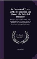 To Commend Truth to the Conscience the Object of a Faithful Minister: A Sermon, Delivered March 9Th, 1825, at the Installation of Leonard Bacon, As Pastor of the First Congregational Church and Society in New Haven