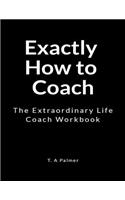 Exactly How to Coach: An Extraordinary Life Coach Workbook