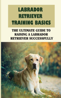 Labrador Retriever Training Basics: The Ultimate Guide To Raising A Labrador Retriever Successfully: Ways To Train Your Labrador Retriever