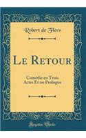 Le Retour: Comï¿½die En Trois Actes Et Un Prologue (Classic Reprint): Comï¿½die En Trois Actes Et Un Prologue (Classic Reprint)