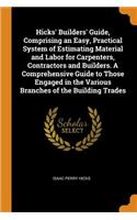 Hicks' Builders' Guide, Comprising an Easy, Practical System of Estimating Material and Labor for Carpenters, Contractors and Builders. A Comprehensive Guide to Those Engaged in the Various Branches of the Building Trades