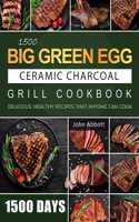 1500 Big Green Egg Ceramic Charcoal Grill Cookbook: 1500 Days Delicious, Healthy Recipes that Anyone Can Cook