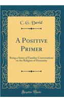 A Positive Primer: Being a Series of Familiar Conversations on the Religion of Humanity (Classic Reprint)