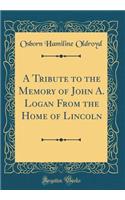 A Tribute to the Memory of John A. Logan From the Home of Lincoln (Classic Reprint)