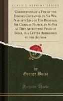Corrections of a Few of the Errors Contained in Sir Wm. Napier's Life of His Brother, Sir Charles Napier, in So Far as They Affect the Press of India, in a Letter Addressed to the Author (Classic Reprint)