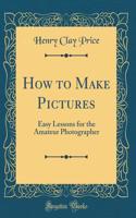 How to Make Pictures: Easy Lessons for the Amateur Photographer (Classic Reprint)