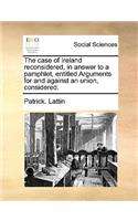 The Case of Ireland Reconsidered, in Answer to a Pamphlet, Entitled Arguments for and Against an Union, Considered.