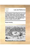 The jurisdiction of the Chancery as a court of equity researched. And the traditional obscurity of its commencement cleared. With a short essay on the judicature of the Lords in Parliament, upon appeals from courts of equity. second edition