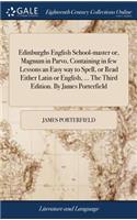 Edinburghs English School-Master Or, Magnum in Parvo, Containing in Few Lessons an Easy Way to Spell, or Read Either Latin or English, ... the Third Edition. by James Porterfield