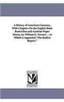 History of American Currency, With Chapters On the English Bank Restriction and Austrian Paper Money, by William G. Sumner ... to Which is Appended The Bullion Report.