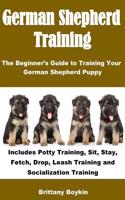 German Shepherd Training: The Beginner's Guide to Training Your German Shepherd Puppy: Includes Potty Training, Sit, Stay, Fetch, Drop, Leash Tr