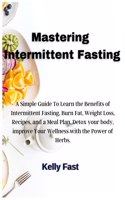 Mastering Intermittent Fasting: A Simple Guide To Learn the Benefits of Intermittent Fasting, Burn Fat, Weight Loss, Recipes, and a Meal Plan. Detox your body, improve Your Wellnes