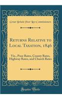 Returns Relative to Local Taxation, 1846: Viz., Poor Rates, County Rates, Highway Rates, and Church Rates (Classic Reprint)