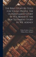 Bible Story Re-Told for Young People. the Old Testament Story by W.H. Bennett, the New Testament Story by W.F. Adeney