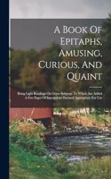 A Book Of Epitaphs, Amusing, Curious, And Quaint: Being Light Readings On Grave Subjects: To Which Are Added A Few Pages Of Inscriptions Deemed Appropriate For Use