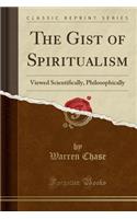 The Gist of Spiritualism: Viewed Scientifically, Philosophically (Classic Reprint)