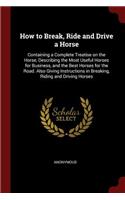 How to Break, Ride and Drive a Horse: Containing a Complete Treatise on the Horse, Describing the Most Useful Horses for Business, and the Best Horses for the Road. Also Giving Instructi