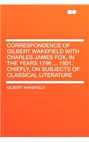 Correspondence of Gilbert Wakefield with Charles James Fox, in the Years 1796 ... 1801, Chiefly, on Subjects of Classical Literature