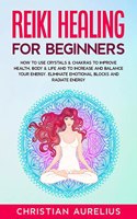 Reiki Healing for Beginners : How to Use Crystals & Chakras to Improve Health, Body & Life and to Increase and Balance Your Energy. Eliminate Emotional Blocks and Radiate Energy.