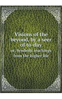 Visions of the Beyond, by a Seer of To-Day Or, Symbolic Teachings from the Higher Life