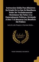 Instruccion Solida Para Ministros De Estado En La Que Se Manifiesta Poder Ser Verdaderamente Christianos Sin Faltar A Lo Esencialmente Politicos, Sirviendo A Dios Y Al Monarca Con Beneficio Del Publico