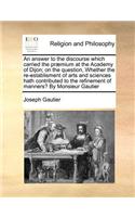 An answer to the discourse which carried the præmium at the Academy of Dijon; on the question, Whether the re-establisment of arts and sciences hath contributed to the refinement of manners? By Monsieur Gautier: (English)