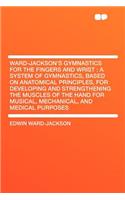 Ward-Jackson's Gymnastics for the Fingers and Wrist: A System of Gymnastics, Based on Anatomical Principles, for Developing and Strengthening the Muscles of the Hand for Musical, Mechanical, and Medical Purposes