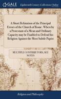 A Short Refutation of the Principal Errors of the Church of Rome. Whereby a Protestant of a Mean and Ordinary Capacity May Be Enabled to Defend His Religion Against the Most Subtle Papist