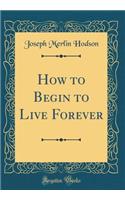 How to Begin to Live Forever (Classic Reprint)