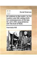 An address to the public, by the honble Lady Hill; setting forth the consequences of the late Sir John Hill's acquaintance with the Earl of Bute.