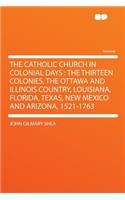 The Catholic Church in Colonial Days: The Thirteen Colonies, the Ottawa and Illinois Country, Louisiana, Florida, Texas, New Mexico and Arizona, 1521-1763