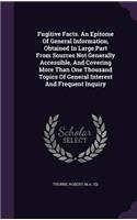 Fugitive Facts. An Epitome Of General Information, Obtained In Large Part From Sources Not Generally Accessible, And Covering More Than One Thousand Topics Of General Interest And Frequent Inquiry