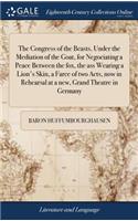 The Congress of the Beasts, Under the Mediation of the Goat, for Negociating a Peace Between the Fox, the Ass Wearing a Lion's Skin, a Farce of Two Acts, Now in Rehearsal at a New, Grand Theatre in Germany